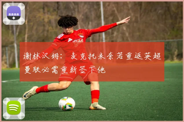 谢林汉姆：麦克托米奈若重返英超曼联必需重新签下他