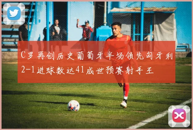 C罗再创历史葡萄牙半场领先匈牙利2-1进球数达41成世预赛射手王