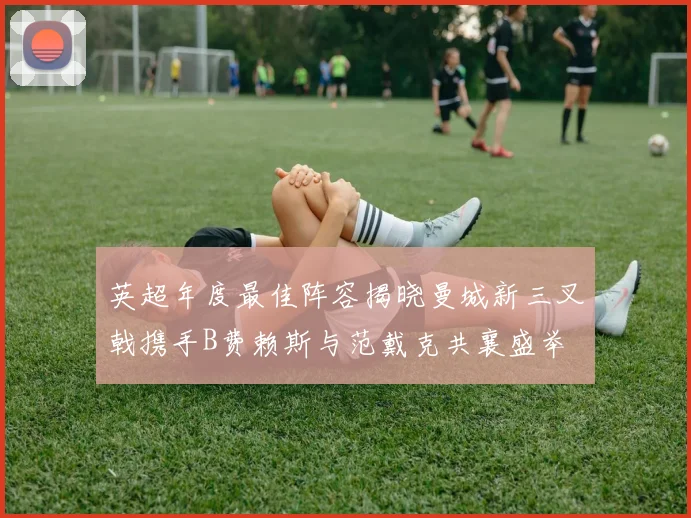 英超年度最佳阵容揭晓曼城新三叉戟携手B费赖斯与范戴克共襄盛举