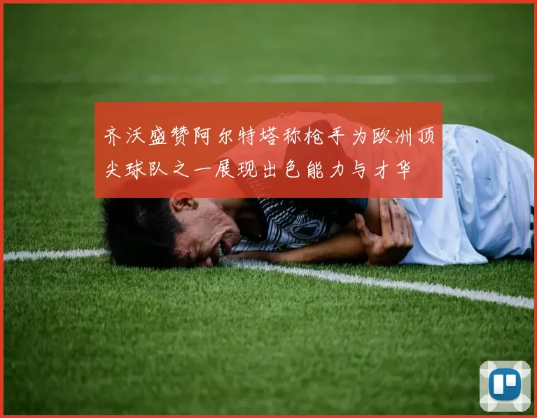 齐沃盛赞阿尔特塔称枪手为欧洲顶尖球队之一展现出色能力与才华