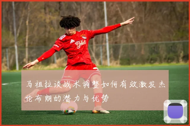 马祖拉谈战术调整如何有效激发杰伦布朗的潜力与优势